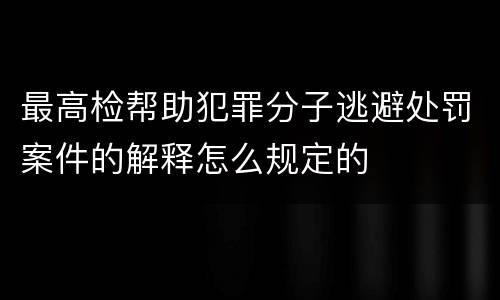 最高检帮助犯罪分子逃避处罚案件的解释怎么规定的