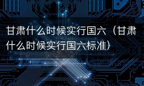 甘肃什么时候实行国六（甘肃什么时候实行国六标准）