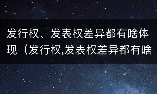 发行权、发表权差异都有啥体现（发行权,发表权差异都有啥体现呢）