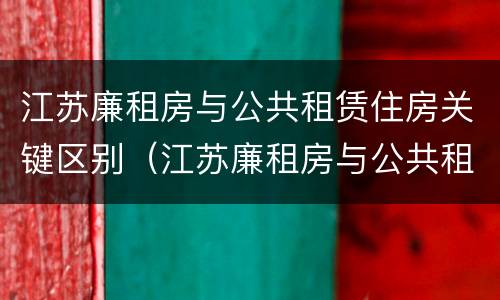 江苏廉租房与公共租赁住房关键区别（江苏廉租房与公共租赁住房关键区别在于）