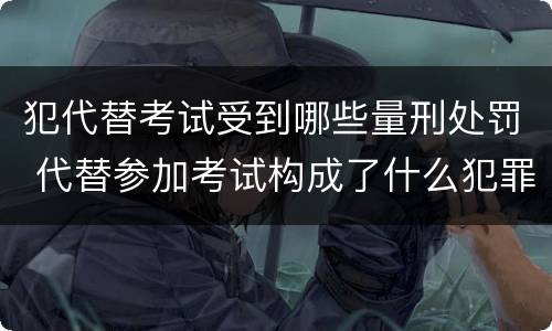 犯代替考试受到哪些量刑处罚 代替参加考试构成了什么犯罪