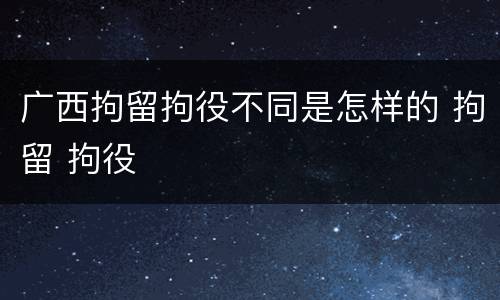 广西拘留拘役不同是怎样的 拘留 拘役