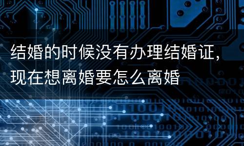 结婚的时候没有办理结婚证，现在想离婚要怎么离婚