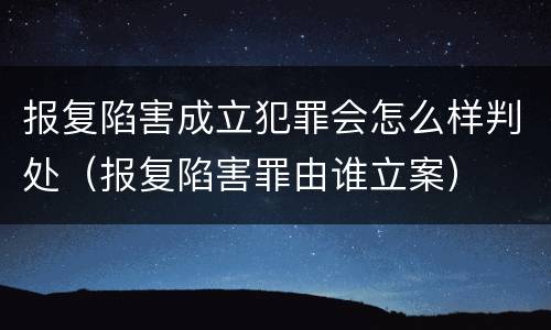报复陷害成立犯罪会怎么样判处（报复陷害罪由谁立案）