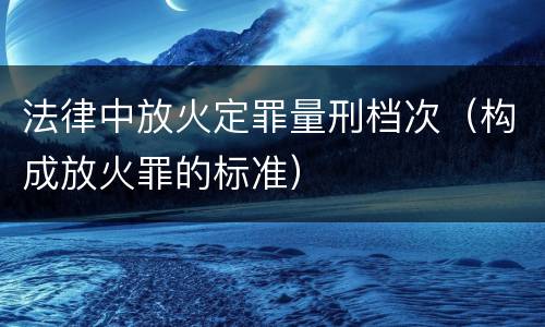 法律中放火定罪量刑档次（构成放火罪的标准）
