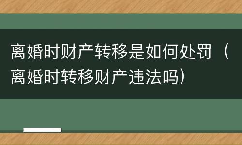 离婚时财产转移是如何处罚（离婚时转移财产违法吗）