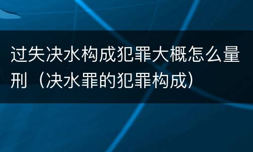 过失决水构成犯罪大概怎么量刑（决水罪的犯罪构成）
