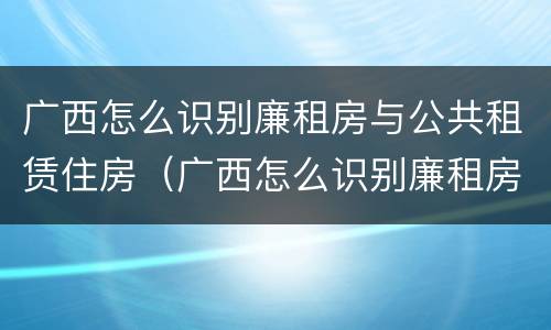 广西怎么识别廉租房与公共租赁住房（广西怎么识别廉租房与公共租赁住房呢）