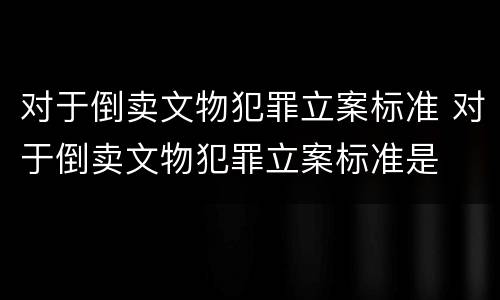 对于倒卖文物犯罪立案标准 对于倒卖文物犯罪立案标准是