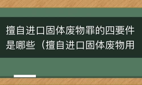 擅自进口固体废物罪的四要件是哪些（擅自进口固体废物用作原料）