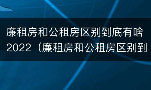 廉租房和公租房区别到底有啥2022（廉租房和公租房区别到底有啥2022年的）