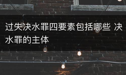 过失决水罪四要素包括哪些 决水罪的主体