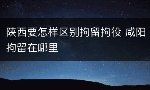 陕西要怎样区别拘留拘役 咸阳拘留在哪里