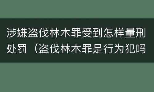 涉嫌盗伐林木罪受到怎样量刑处罚（盗伐林木罪是行为犯吗）