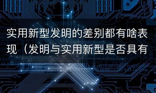 实用新型发明的差别都有啥表现（发明与实用新型是否具有实用性）
