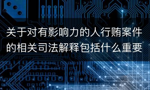 关于对有影响力的人行贿案件的相关司法解释包括什么重要内容