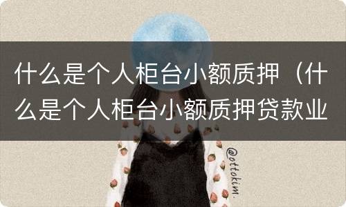 什么是个人柜台小额质押（什么是个人柜台小额质押贷款业务）