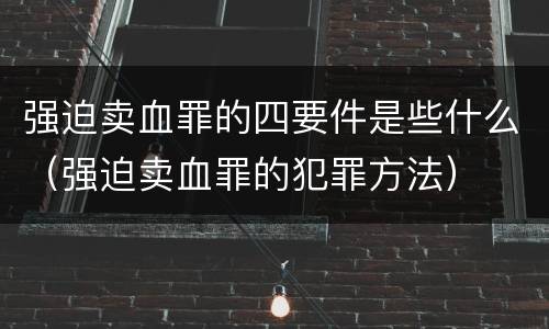 强迫卖血罪的四要件是些什么（强迫卖血罪的犯罪方法）