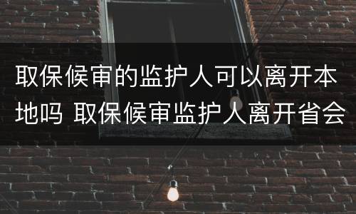 取保候审的监护人可以离开本地吗 取保候审监护人离开省会怎么样