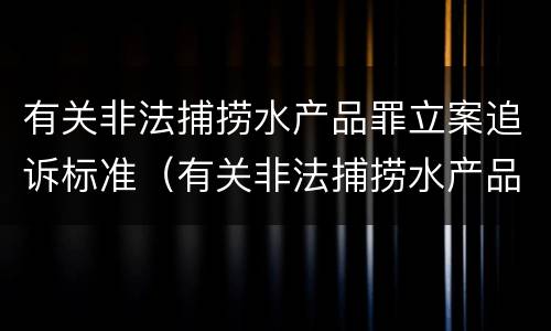 有关非法捕捞水产品罪立案追诉标准（有关非法捕捞水产品罪立案追诉标准）