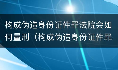 构成伪造身份证件罪法院会如何量刑（构成伪造身份证件罪法院会如何量刑呢）