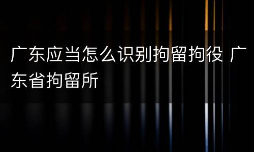广东应当怎么识别拘留拘役 广东省拘留所
