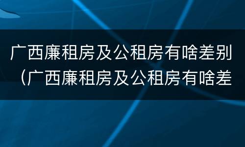 广西廉租房及公租房有啥差别（广西廉租房及公租房有啥差别吗）