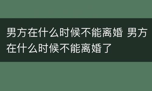 男方在什么时候不能离婚 男方在什么时候不能离婚了
