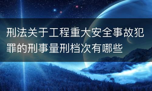 刑法关于工程重大安全事故犯罪的刑事量刑档次有哪些