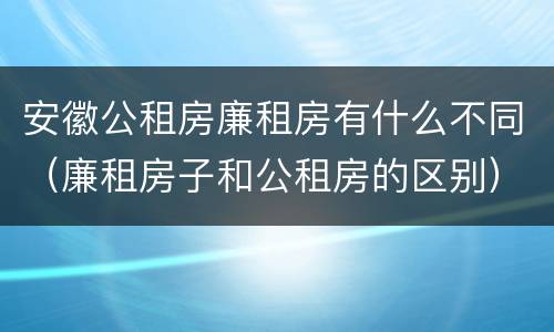 安徽公租房廉租房有什么不同（廉租房子和公租房的区别）