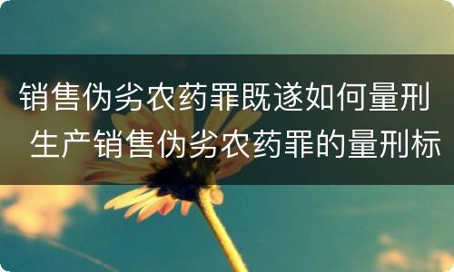 销售伪劣农药罪既遂如何量刑 生产销售伪劣农药罪的量刑标准
