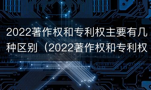 2022著作权和专利权主要有几种区别（2022著作权和专利权主要有几种区别和联系）