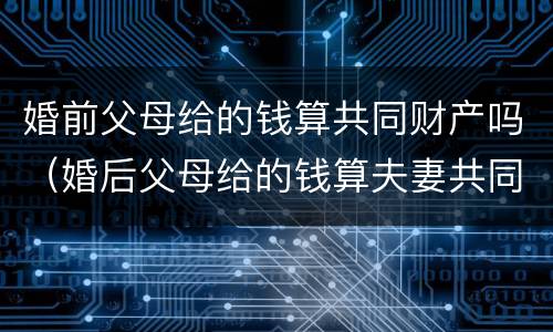 婚前父母给的钱算共同财产吗（婚后父母给的钱算夫妻共同财产吗）