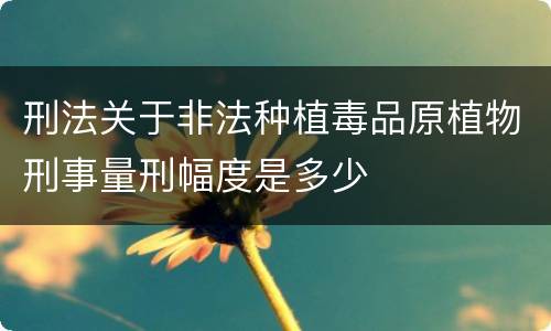 刑法关于非法种植毒品原植物刑事量刑幅度是多少