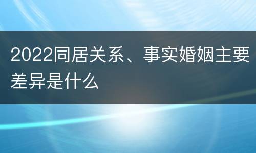 2022同居关系、事实婚姻主要差异是什么