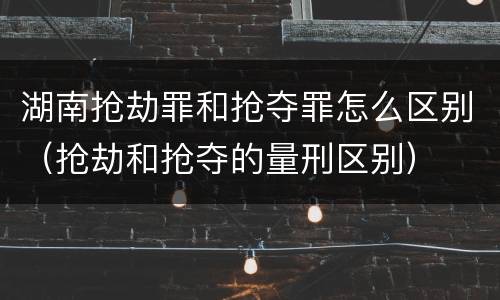 湖南抢劫罪和抢夺罪怎么区别（抢劫和抢夺的量刑区别）
