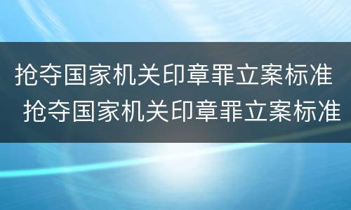 抢夺国家机关印章罪立案标准 抢夺国家机关印章罪立案标准规定