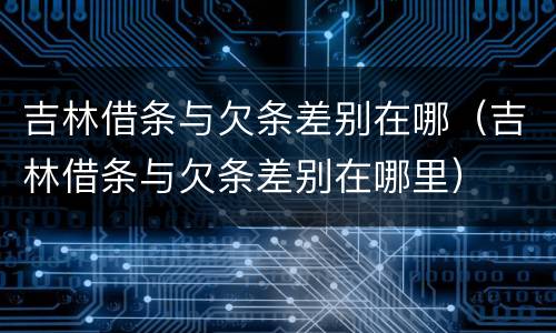 吉林借条与欠条差别在哪（吉林借条与欠条差别在哪里）