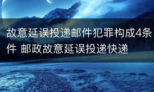 故意延误投递邮件犯罪构成4条件 邮政故意延误投递快递
