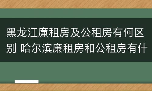 黑龙江廉租房及公租房有何区别 哈尔滨廉租房和公租房有什么区别