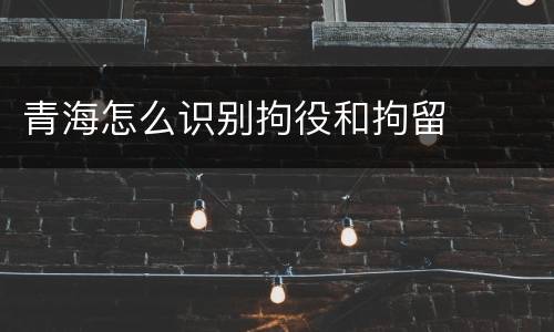 青海怎么识别拘役和拘留