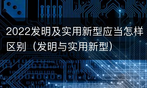 2022发明及实用新型应当怎样区别（发明与实用新型）