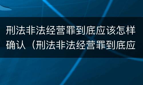 刑法非法经营罪到底应该怎样确认（刑法非法经营罪到底应该怎样确认呢）