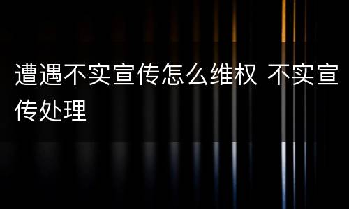 遭遇不实宣传怎么维权 不实宣传处理