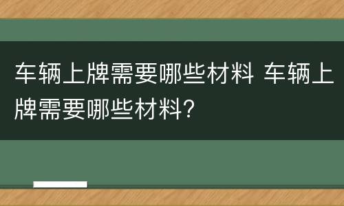 车辆上牌需要哪些材料 车辆上牌需要哪些材料?