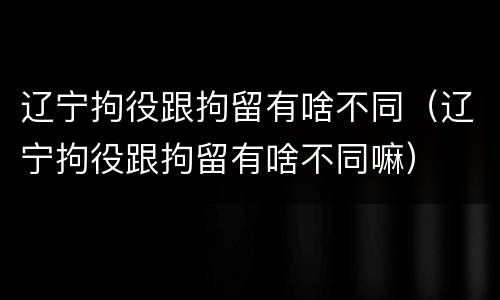 辽宁拘役跟拘留有啥不同（辽宁拘役跟拘留有啥不同嘛）