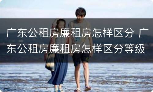 广东公租房廉租房怎样区分 广东公租房廉租房怎样区分等级