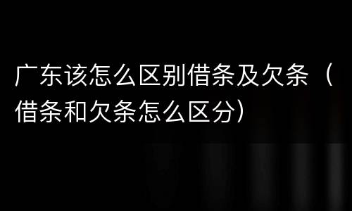 广东该怎么区别借条及欠条（借条和欠条怎么区分）