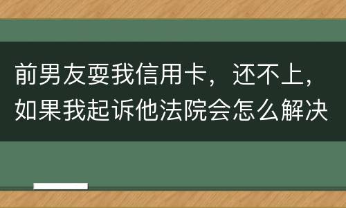 前男友耍我信用卡，还不上，如果我起诉他法院会怎么解决