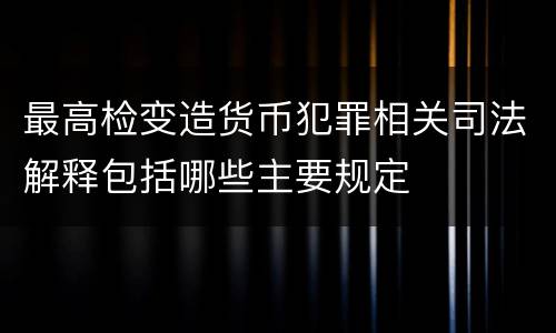 最高检变造货币犯罪相关司法解释包括哪些主要规定